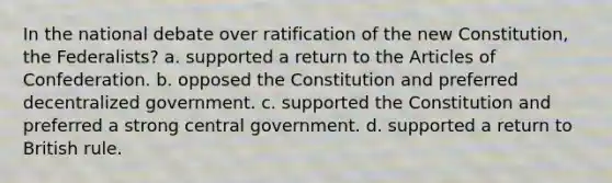 In the national debate over ratification of the new Constitution, the Federalists? a. supported a return to the Articles of Confederation. b. opposed the Constitution and preferred decentralized government. c. supported the Constitution and preferred a strong central government. d. supported a return to British rule.