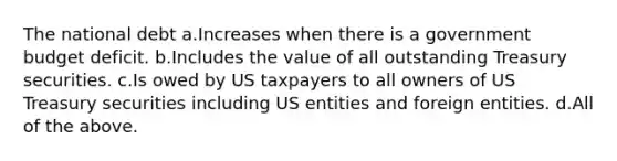 The national debt a.Increases when there is a government budget deficit. b.Includes the value of all outstanding Treasury securities. c.Is owed by US taxpayers to all owners of US Treasury securities including US entities and foreign entities. d.All of the above.