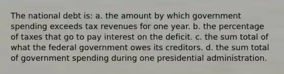 The national debt is: a. the amount by which government spending exceeds tax revenues for one year. b. the percentage of taxes that go to pay interest on the deficit. c. the sum total of what the federal government owes its creditors. d. the sum total of government spending during one presidential administration.