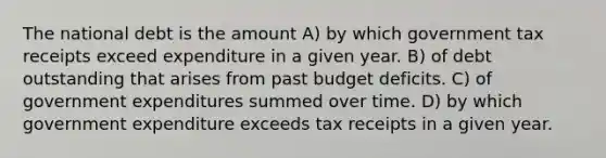 The national debt is the amount A) by which government tax receipts exceed expenditure in a given year. B) of debt outstanding that arises from past budget deficits. C) of government expenditures summed over time. D) by which government expenditure exceeds tax receipts in a given year.