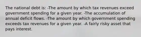 The national debt is: -The amount by which tax revenues exceed government spending for a given year. -The accumulation of annual deficit flows. -The amount by which government spending exceeds tax revenues for a given year. -A fairly risky asset that pays interest.