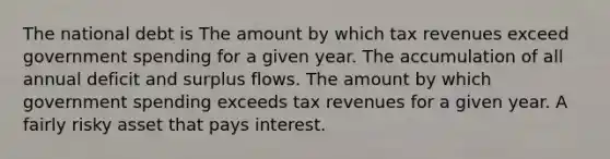 The national debt is The amount by which tax revenues exceed government spending for a given year. The accumulation of all annual deficit and surplus flows. The amount by which government spending exceeds tax revenues for a given year. A fairly risky asset that pays interest.