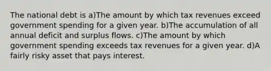 The national debt is a)The amount by which tax revenues exceed government spending for a given year. b)The accumulation of all annual deficit and surplus flows. c)The amount by which government spending exceeds tax revenues for a given year. d)A fairly risky asset that pays interest.