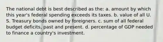 The national debt is best described as the: a. amount by which this year's federal spending exceeds its taxes. b. value of all U. S. Treasury bonds owned by foreigners. c. sum of all federal budget deficits, past and present. d. percentage of GDP needed to finance a country's investment.