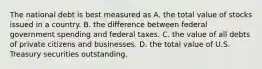 The national debt is best measured as A. the total value of stocks issued in a country. B. the difference between federal government spending and federal taxes. C. the value of all debts of private citizens and businesses. D. the total value of U.S. Treasury securities outstanding.