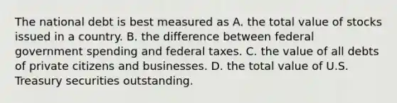 The national debt is best measured as A. the total value of stocks issued in a country. B. the difference between federal government spending and federal taxes. C. the value of all debts of private citizens and businesses. D. the total value of U.S. Treasury securities outstanding.