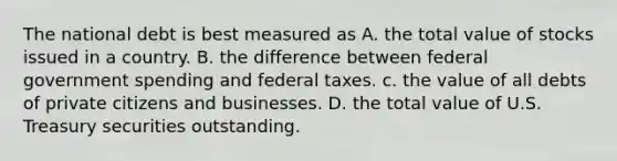 The national debt is best measured as A. the total value of stocks issued in a country. B. the difference between federal government spending and federal taxes. c. the value of all debts of private citizens and businesses. D. the total value of U.S. Treasury securities outstanding.