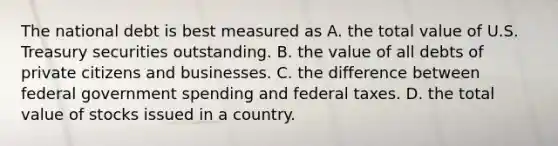 The national debt is best measured as A. the total value of U.S. Treasury securities outstanding. B. the value of all debts of private citizens and businesses. C. the difference between federal government spending and federal taxes. D. the total value of stocks issued in a country.