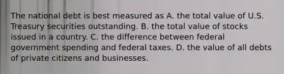 The national debt is best measured as A. the total value of U.S. Treasury securities outstanding. B. the total value of stocks issued in a country. C. the difference between federal government spending and federal taxes. D. the value of all debts of private citizens and businesses.