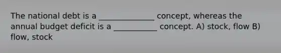 The national debt is a ______________ concept, whereas the annual budget deficit is a ___________ concept. A) stock, flow B) flow, stock