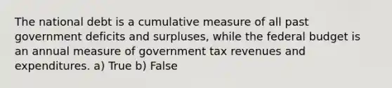 The national debt is a cumulative measure of all past government deficits and surpluses, while the federal budget is an annual measure of government tax revenues and expenditures. a) True b) False