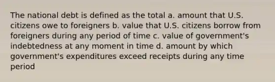 The national debt is defined as the total a. amount that U.S. citizens owe to foreigners b. value that U.S. citizens borrow from foreigners during any period of time c. value of government's indebtedness at any moment in time d. amount by which government's expenditures exceed receipts during any time period