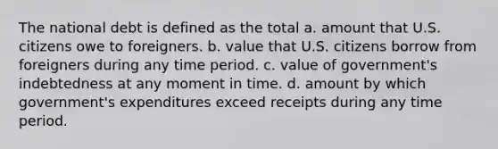 The national debt is defined as the total a. amount that U.S. citizens owe to foreigners. b. value that U.S. citizens borrow from foreigners during any time period. c. value of government's indebtedness at any moment in time. d. amount by which government's expenditures exceed receipts during any time period.