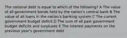 The national debt is equal to which of the following? A The value of all government bonds held by the nation's central bank B The value of all loans in the nation's banking system C The current government budget deficit D The sum of all past government budget deficits and surpluses E The interest payments on the previous year's government debt