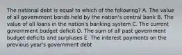 The national debt is equal to which of the following? A. The value of all government bonds held by the nation's central bank B. The value of all loans in the nation's banking system C. The current government budget deficit D. The sum of all past government budget deficits and surpluses E. The interest payments on the previous year's government debt