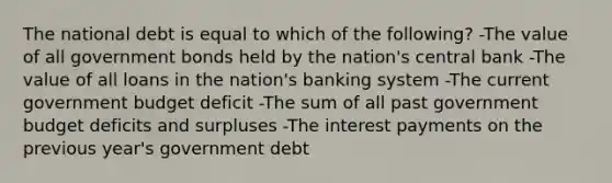 The national debt is equal to which of the following? -The value of all government bonds held by the nation's central bank -The value of all loans in the nation's banking system -The current government budget deficit -The sum of all past government budget deficits and surpluses -The interest payments on the previous year's government debt