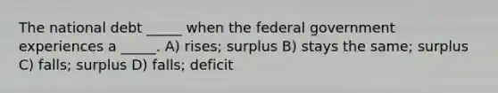 The national debt _____ when the federal government experiences a _____. A) rises; surplus B) stays the same; surplus C) falls; surplus D) falls; deficit