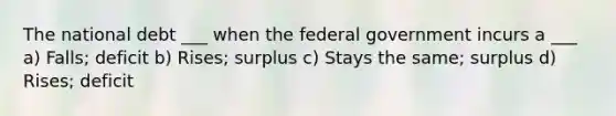 The national debt ___ when the federal government incurs a ___ a) Falls; deficit b) Rises; surplus c) Stays the same; surplus d) Rises; deficit