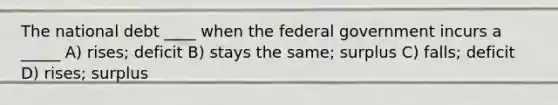 The national debt ____ when the federal government incurs a _____ A) rises; deficit B) stays the same; surplus C) falls; deficit D) rises; surplus