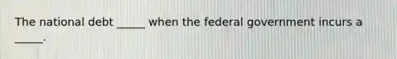 The national debt _____ when the federal government incurs a _____.