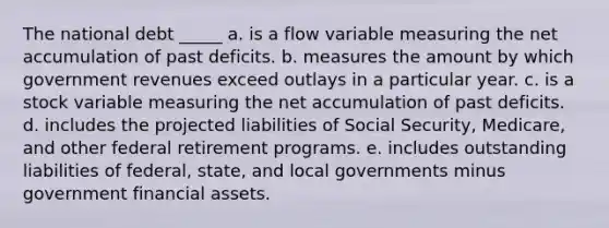 The national debt _____ a. is a flow variable measuring the net accumulation of past deficits. b. measures the amount by which government revenues exceed outlays in a particular year. c. is a stock variable measuring the net accumulation of past deficits. d. includes the projected liabilities of Social Security, Medicare, and other federal retirement programs. e. includes outstanding liabilities of federal, state, and local governments minus government financial assets.