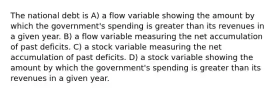 The national debt is A) a flow variable showing the amount by which the government's spending is greater than its revenues in a given year. B) a flow variable measuring the net accumulation of past deficits. C) a stock variable measuring the net accumulation of past deficits. D) a stock variable showing the amount by which the government's spending is greater than its revenues in a given year.