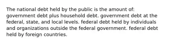 The national debt held by the public is the amount of: government debt plus household debt. government debt at the federal, state, and local levels. federal debt held by individuals and organizations outside the federal government. federal debt held by foreign countries.