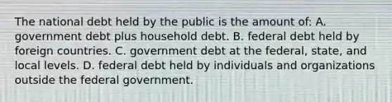 The national debt held by the public is the amount of: A. government debt plus household debt. B. federal debt held by foreign countries. C. government debt at the federal, state, and local levels. D. federal debt held by individuals and organizations outside the federal government.