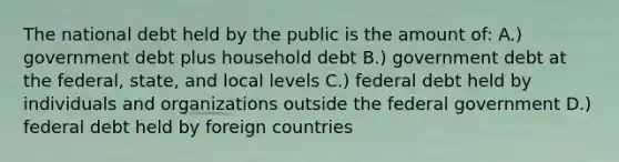 The national debt held by the public is the amount of: A.) government debt plus household debt B.) government debt at the federal, state, and local levels C.) federal debt held by individuals and organizations outside the federal government D.) federal debt held by foreign countries