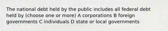 The national debt held by the public includes all federal debt held by (choose one or more) A corporations B foreign governments C individuals D state or local governments