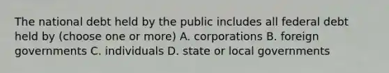 The national debt held by the public includes all federal debt held by (choose one or more) A. corporations B. foreign governments C. individuals D. state or local governments