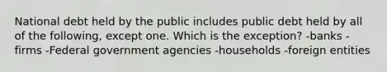 National debt held by the public includes public debt held by all of the following, except one. Which is the exception? -banks -firms -Federal government agencies -households -foreign entities