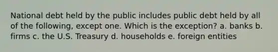 National debt held by the public includes public debt held by all of the following, except one. Which is the exception? a. banks b. firms c. the U.S. Treasury d. households e. foreign entities