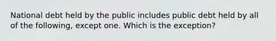 National debt held by the public includes public debt held by all of the following, except one. Which is the exception?