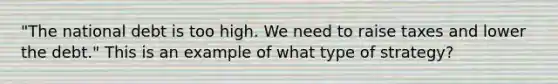 "The national debt is too high. We need to raise taxes and lower the debt." This is an example of what type of strategy?