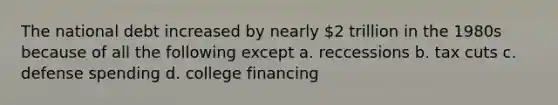 The national debt increased by nearly 2 trillion in the 1980s because of all the following except a. reccessions b. tax cuts c. defense spending d. college financing