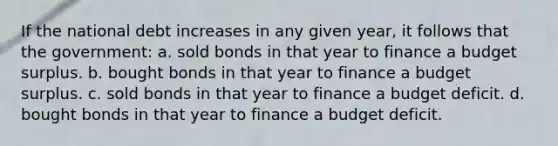 If the national debt increases in any given year, it follows that the government: a. sold bonds in that year to finance a budget surplus. b. bought bonds in that year to finance a budget surplus. c. sold bonds in that year to finance a budget deficit. d. bought bonds in that year to finance a budget deficit.