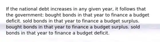 If the national debt increases in any given year, it follows that the government: bought bonds in that year to finance a budget deficit. sold bonds in that year to finance a budget surplus. bought bonds in that year to finance a budget surplus. sold bonds in that year to finance a budget deficit.