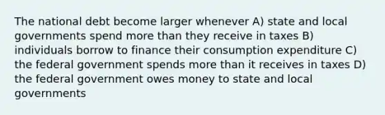 The national debt become larger whenever A) state and local governments spend more than they receive in taxes B) individuals borrow to finance their consumption expenditure C) the federal government spends more than it receives in taxes D) the federal government owes money to state and local governments