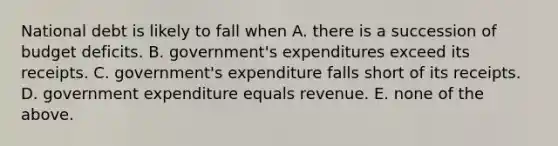 National debt is likely to fall when A. there is a succession of budget deficits. B. government's expenditures exceed its receipts. C. government's expenditure falls short of its receipts. D. government expenditure equals revenue. E. none of the above.