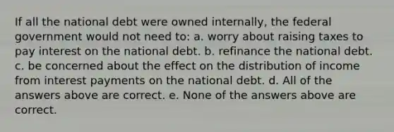 If all the national debt were owned internally, the federal government would not need to: a. worry about raising taxes to pay interest on the national debt. b. refinance the national debt. c. be concerned about the effect on the distribution of income from interest payments on the national debt. d. All of the answers above are correct. e. None of the answers above are correct.