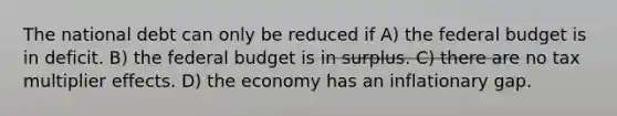 The national debt can only be reduced if A) the federal budget is in deficit. B) the federal budget is in surplus. C) there are no tax multiplier effects. D) the economy has an inflationary gap.