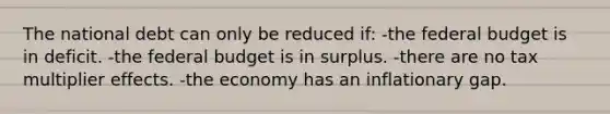 The national debt can only be reduced if: -the federal budget is in deficit. -the federal budget is in surplus. -there are no tax multiplier effects. -the economy has an inflationary gap.