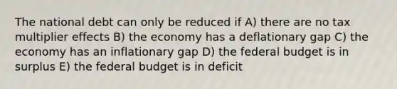 The national debt can only be reduced if A) there are no tax multiplier effects B) the economy has a deflationary gap C) the economy has an inflationary gap D) the federal budget is in surplus E) the federal budget is in deficit