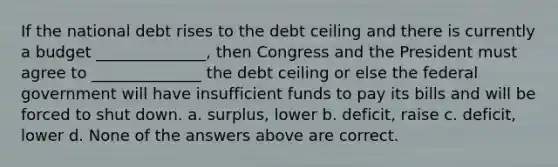 If the national debt rises to the debt ceiling and there is currently a budget ______________, then Congress and the President must agree to ______________ the debt ceiling or else the federal government will have insufficient funds to pay its bills and will be forced to shut down. a. surplus, lower b. deficit, raise c. deficit, lower d. None of the answers above are correct.