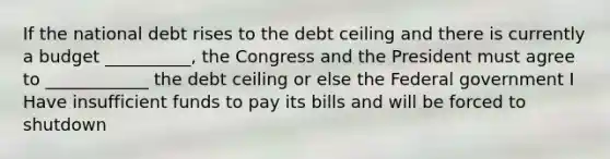 If the national debt rises to the debt ceiling and there is currently a budget __________, the Congress and the President must agree to ____________ the debt ceiling or else the Federal government I Have insufficient funds to pay its bills and will be forced to shutdown