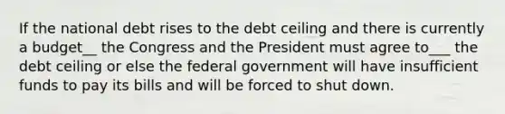 If the national debt rises to the debt ceiling and there is currently a budget__ the Congress and the President must agree to___ the debt ceiling or else the federal government will have insufficient funds to pay its bills and will be forced to shut down.