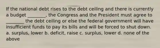 If the national debt rises to the debt ceiling and there is currently a budget ________, the Congress and the President must agree to ________ the debt ceiling or else the federal government will have insufficient funds to pay its bills and will be forced to shut down. a. surplus, lower b. deficit, raise c. surplus, lower d. none of the above