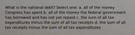 What is the national debt? Select one: a. all of the money Congress has spent b. all of the money the federal government has borrowed and has not yet repaid c. the sum of all tax expenditures minus the sum of all tax receipts d. the sum of all tax receipts minus the sum of all tax expenditures