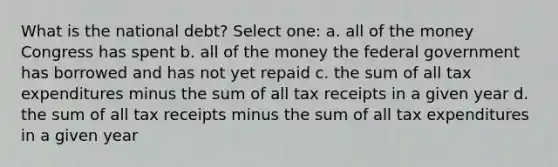 What is the national debt? Select one: a. all of the money Congress has spent b. all of the money the federal government has borrowed and has not yet repaid c. the sum of all tax expenditures minus the sum of all tax receipts in a given year d. the sum of all tax receipts minus the sum of all tax expenditures in a given year